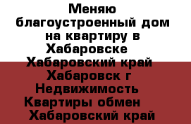 Меняю благоустроенный дом на квартиру в Хабаровске - Хабаровский край, Хабаровск г. Недвижимость » Квартиры обмен   . Хабаровский край